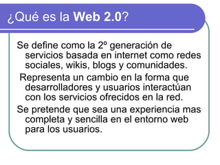 ¿Qué es la Web 2.0 ? Se define como la 2º generación de servicios basada en internet como redes sociales, wikis, blogs y comunidades. Representa un cambio en la forma que desarrolladores y usuarios interactúan con los servicios ofrecidos en la red. Se pretende que sea una experiencia mas completa y sencilla en el entorno web para los usuarios.