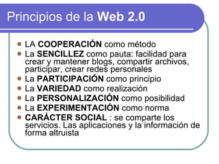Principios de la Web 2.0 LA COOPERACIÓN como método La SENCILLEZ como pauta: facilidad para crear y mantener blogs, compartir archivos, participar, crear redes personales La PARTICIPACIÓN como principio La VARIEDAD como realización La PERSONALIZACIÓN como posibilidad La EXPERIMENTACIÓN como norma CARÁCTER SOCIAL : se comparte los servicios. Las aplicaciones y la información de forma altruista