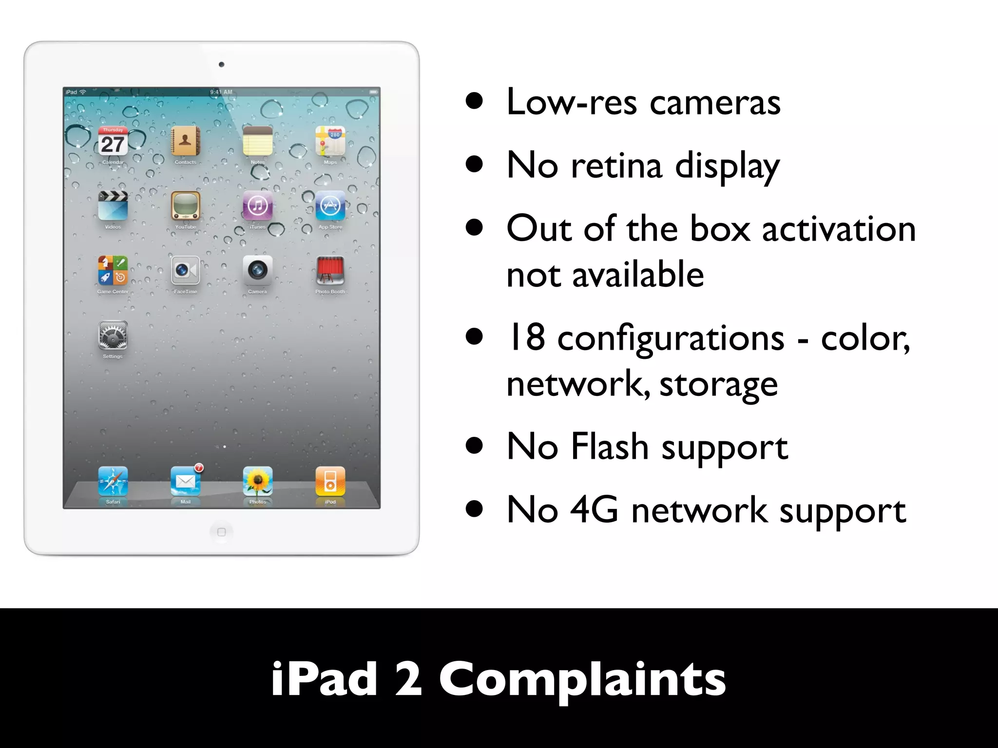 • Low-res cameras
       • No retina display
       • Out of the box activation
         not available
       • 18 conﬁgurations - color,
         network, storage
       • No Flash support
       • No 4G network support

iPad 2 Complaints
 