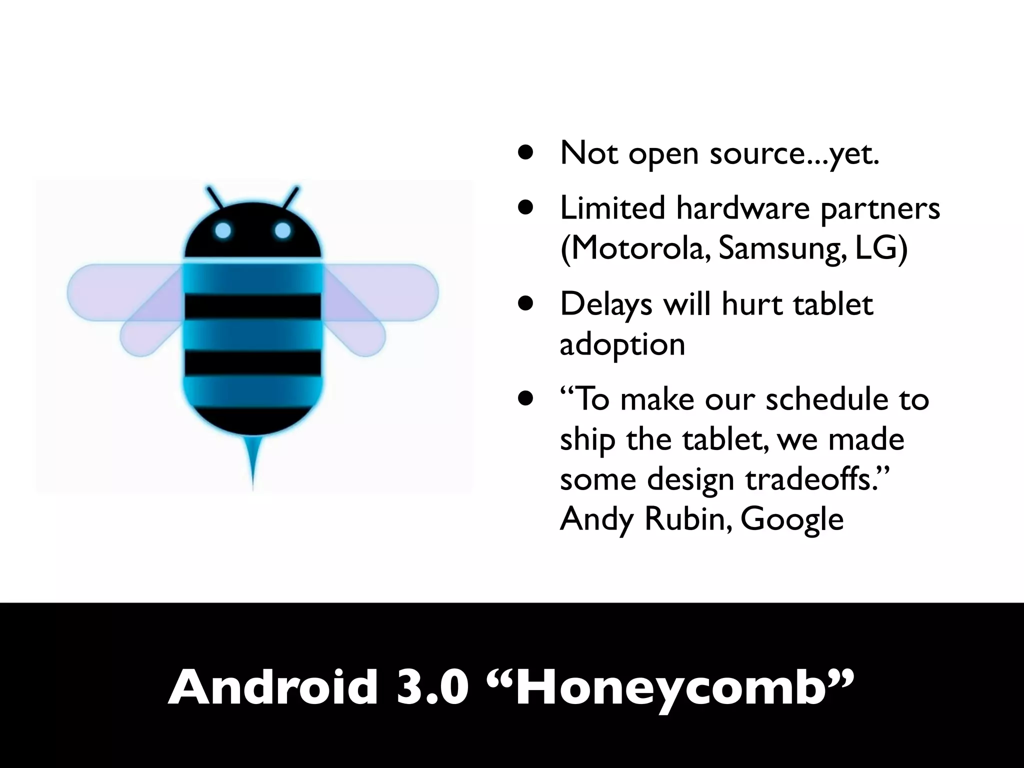 •   Not open source...yet.
           •   Limited hardware partners
               (Motorola, Samsung, LG)
           •   Delays will hurt tablet
               adoption
           •   “To make our schedule to
               ship the tablet, we made
               some design tradeoffs.”
               Andy Rubin, Google



Android 3.0 “Honeycomb”
 