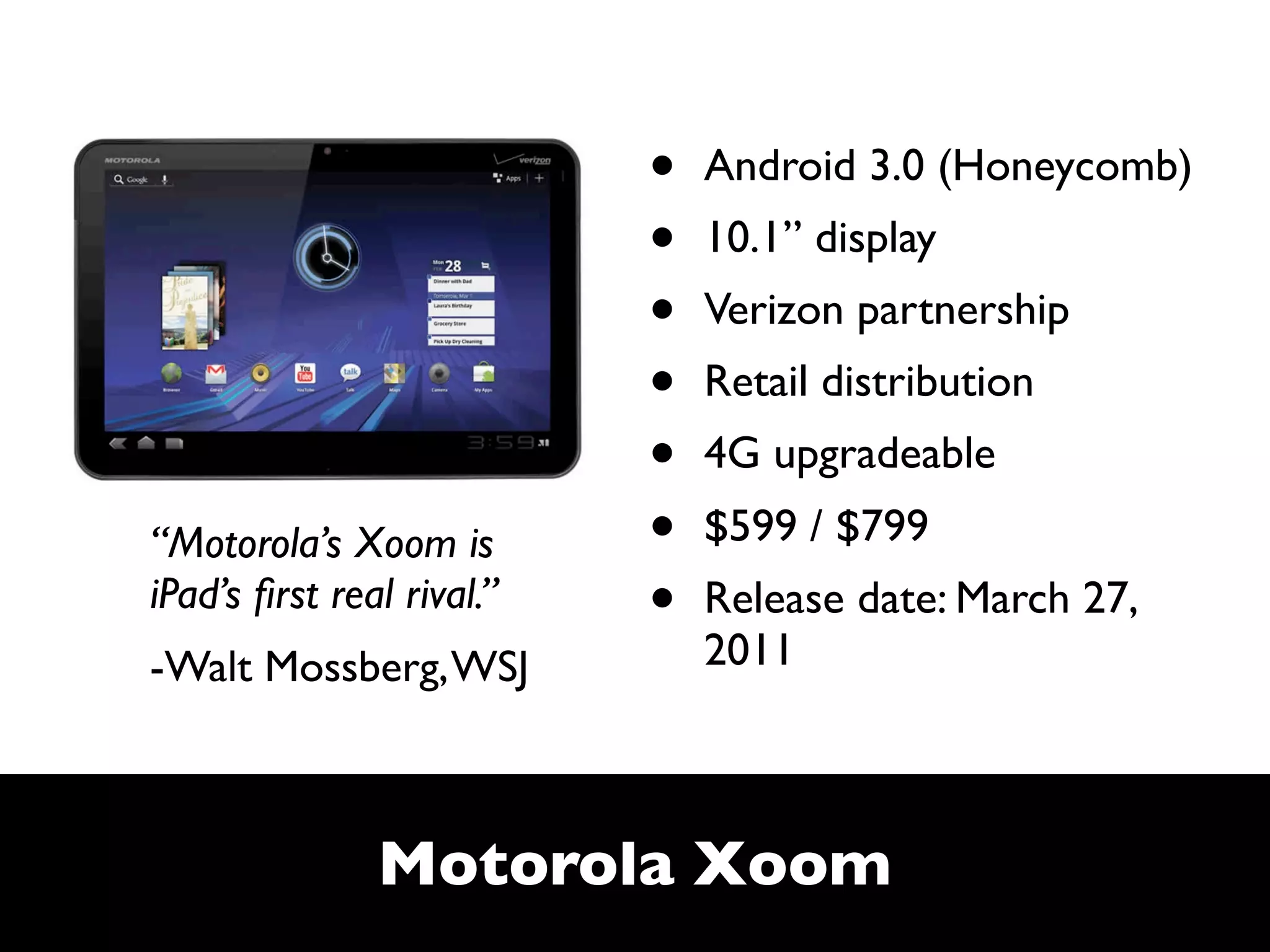 •   Android 3.0 (Honeycomb)
                           •   10.1” display
                           •   Verizon partnership
                           •   Retail distribution
                           •   4G upgradeable
“Motorola’s Xoom is        •   $599 / $799
iPad’s ﬁrst real rival.”   •   Release date: March 27,
-Walt Mossberg, WSJ            2011



               Motorola Xoom
 