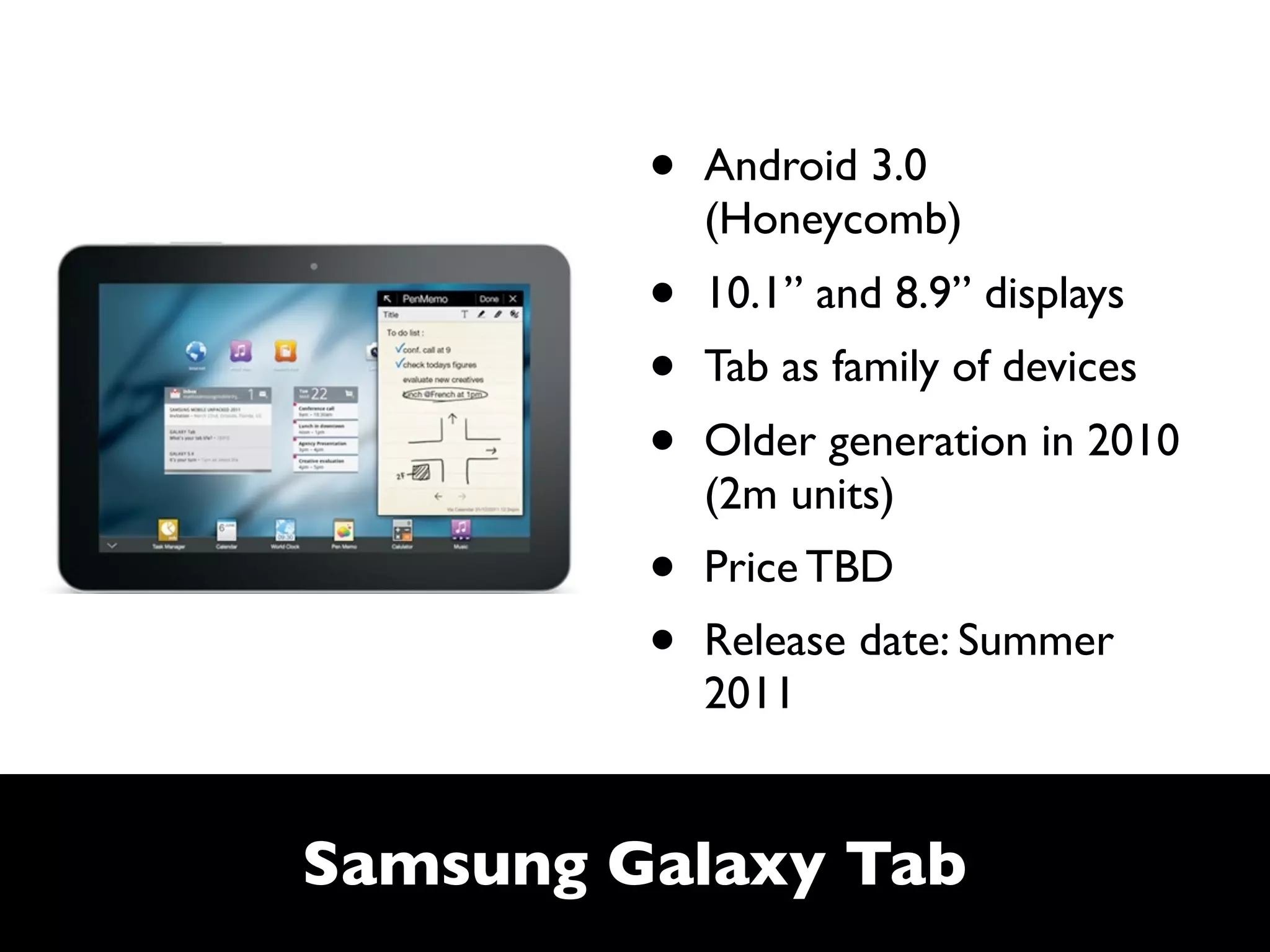 •   Android 3.0
             (Honeycomb)
         •   10.1” and 8.9” displays
         •   Tab as family of devices
         •   Older generation in 2010
             (2m units)
         •   Price TBD
         •   Release date: Summer
             2011


Samsung Galaxy Tab
 