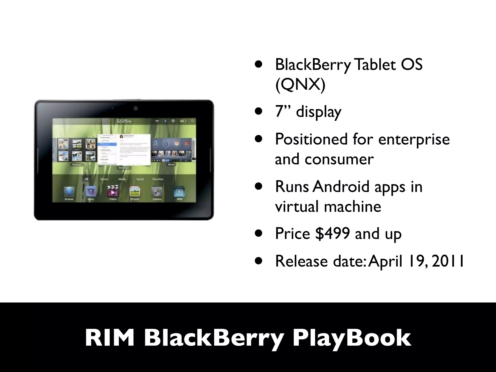 •   BlackBerry Tablet OS
               (QNX)
           •   7” display
           •   Positioned for enterprise
               and consumer
           •   Runs Android apps in
               virtual machine
           •   Price $499 and up
           •   Release date: April 19, 2011



RIM BlackBerry PlayBook
 