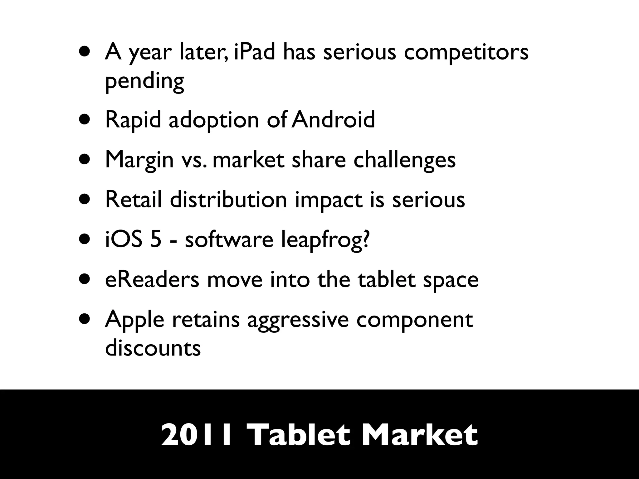 • A year later, iPad has serious competitors
  pending
• Rapid adoption of Android
• Margin vs. market share challenges
• Retail distribution impact is serious
• iOS 5 - software leapfrog?
• eReaders move into the tablet space
• Apple retains aggressive component
  discounts


        2011 Tablet Market
 