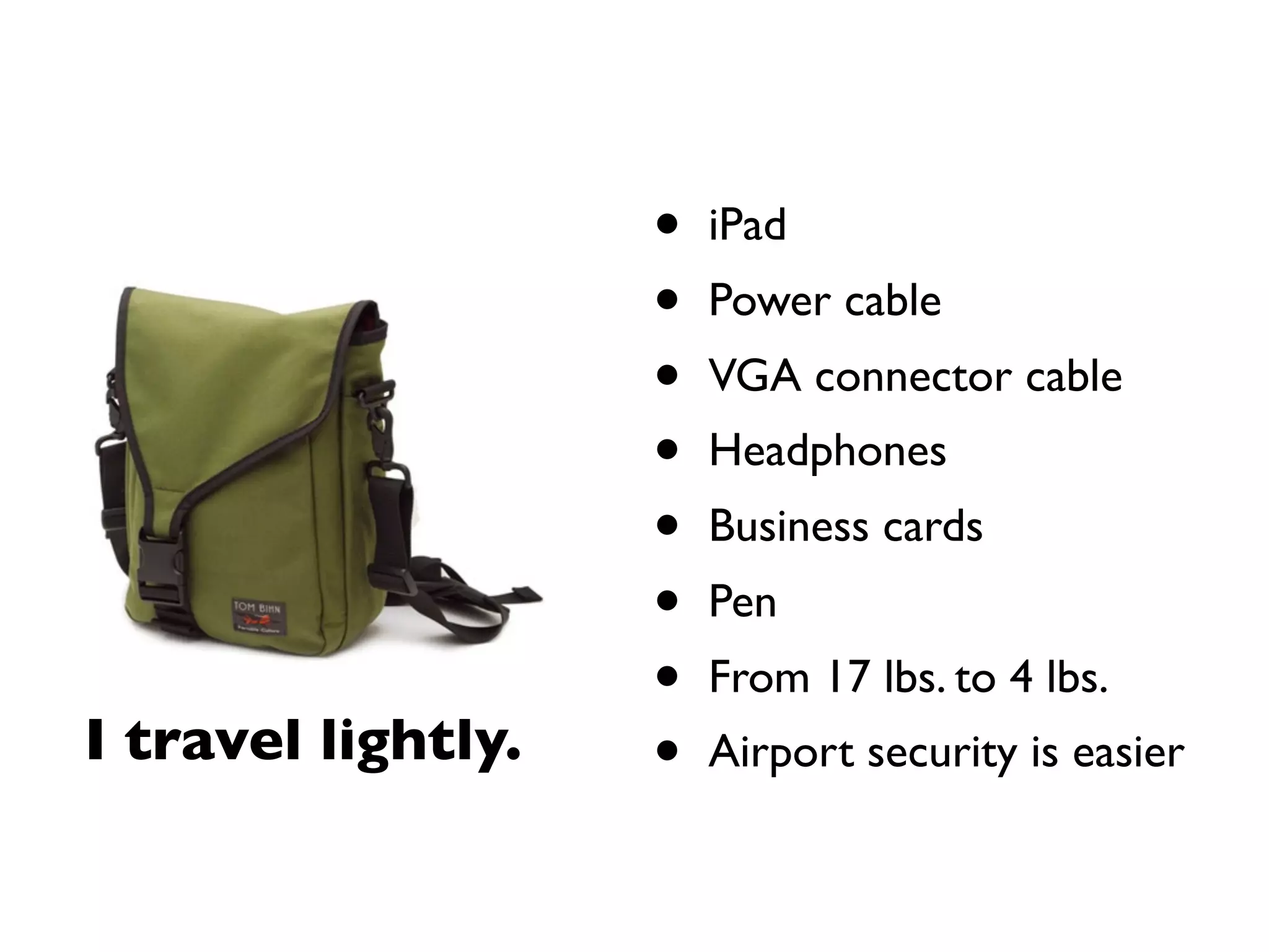 •   iPad
                    •   Power cable
                    •   VGA connector cable
                    •   Headphones
                    •   Business cards
                    •   Pen
                    •   From 17 lbs. to 4 lbs.
I travel lightly.   •   Airport security is easier
 