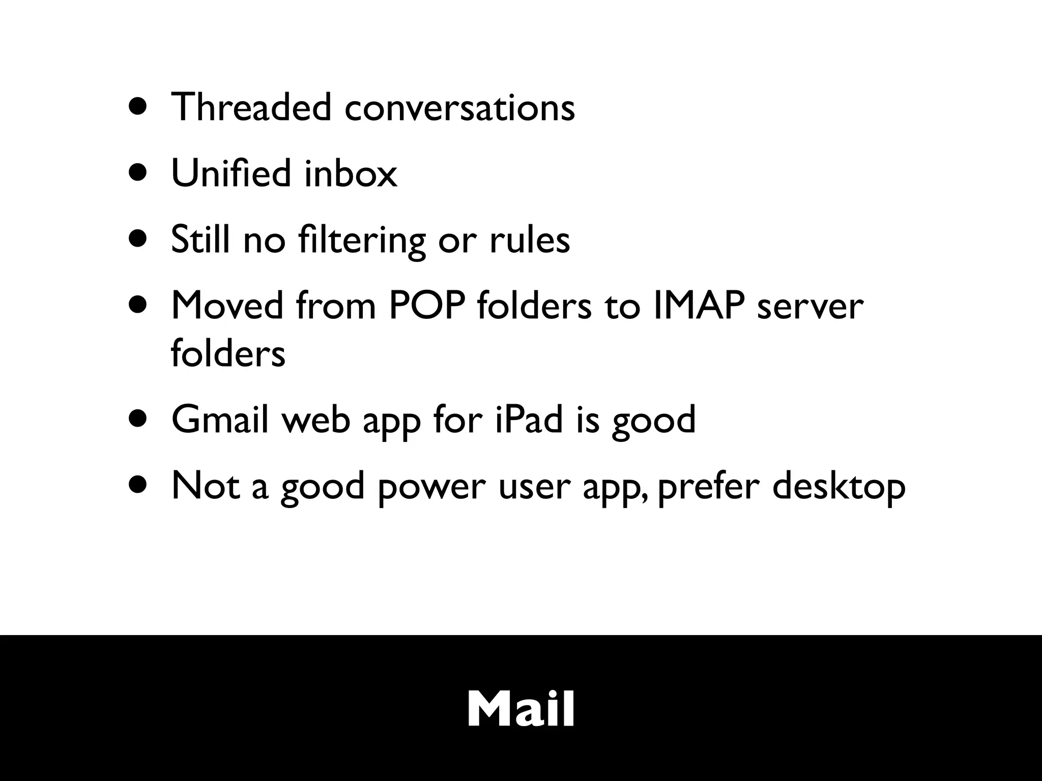 • Threaded conversations
• Uniﬁed inbox
• Still no ﬁltering or rules
• Moved from POP folders to IMAP server
  folders
• Gmail web app for iPad is good
• Not a good power user app, prefer desktop


                  Mail
 
