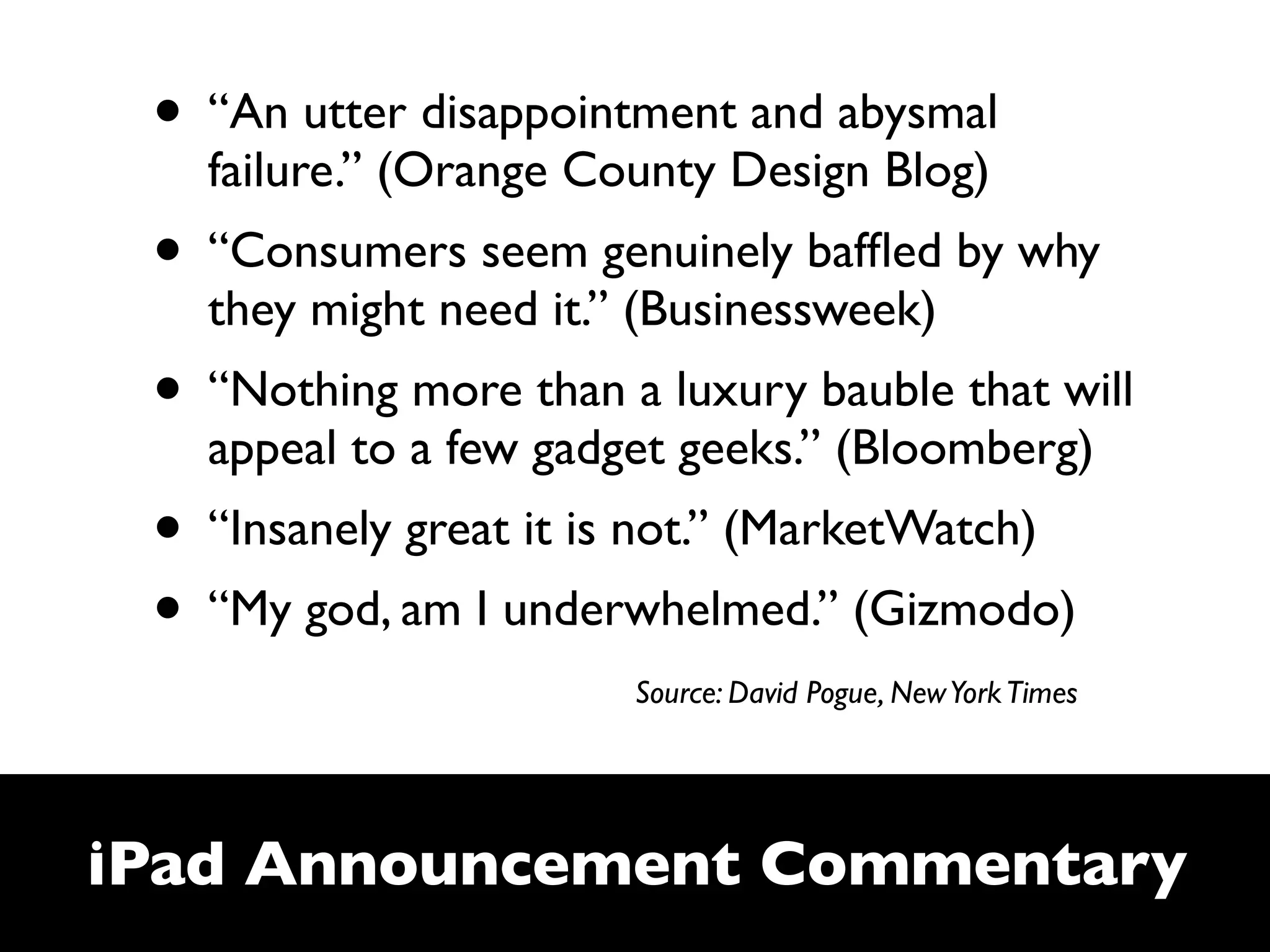 • “An utter disappointment and abysmal
   failure.” (Orange County Design Blog)
 • “Consumers seem genuinely bafﬂed by why
   they might need it.” (Businessweek)
 • “Nothing more than a luxury bauble that will
   appeal to a few gadget geeks.” (Bloomberg)
 • “Insanely great it is not.” (MarketWatch)
 • “My god, am I underwhelmed.” (Gizmodo)
                       Source: David Pogue, New York Times




iPad Announcement Commentary
 
