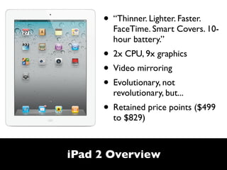 • “Thinner. Lighter. Faster.
       FaceTime. Smart Covers. 10-
       hour battery.”
     • 2x CPU, 9x graphics
     • Video mirroring
     • Evolutionary, not
       revolutionary, but...
     • Retained price points ($499
       to $829)



iPad 2 Overview
 