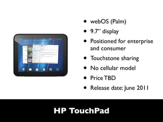 •   webOS (Palm)
     •   9.7” display
     •   Positioned for enterprise
         and consumer
     •   Touchstone sharing
     •   No cellular model
     •   Price TBD
     •   Release date: June 2011


HP TouchPad
 