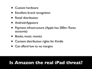 •   Custom hardware
•   Excellent brand recognition
•   Retail distribution
•   Android Appstore
•   Payment infrastructure (Apple has 200m iTunes
    accounts)
•   Books, music, movies
•   Content distribution rights for Kindle
•   Can afford low to no margins




Is Amazon the real iPad threat?
 