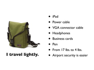 •   iPad
                    •   Power cable
                    •   VGA connector cable
                    •   Headphones
                    •   Business cards
                    •   Pen
                    •   From 17 lbs. to 4 lbs.
I travel lightly.   •   Airport security is easier
 