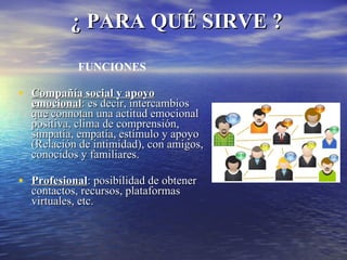¿ PARA QUÉ SIRVE ? FUNCIONES Compañía social y apoyo emocional : es decir, intercambios que connotan una actitud emocional positiva, clima de comprensión, simpatía, empatía, estímulo y apoyo (Relación de intimidad), con amigos, conocidos y familiares. Profesional : posibilidad de obtener contactos, recursos, plataformas virtuales, etc. 