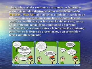Las redes sociales continúan avanzando en Internet a pasos agigantados, dentro de lo que se ha denominado  Web 2.0  y  Web 3.0 (todas aquellas utilidades y servicios de Internet que se sustentan en una base de datos, la cual puede ser modificada por los usuarios del servicio, ya sea en su contenido (añadiendo, cambiando o borrando información o asociando datos a la información existente), pues bien en la forma de presentarlos, o en contenido y forma simultáneamente) 