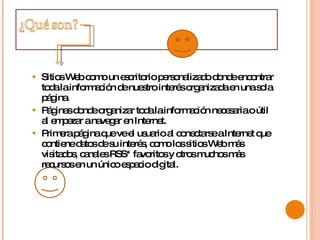 Sitios Web como un escritorio personalizado donde encontrar toda la información de nuestro interés organizada en una sola página.  Páginas donde organizar toda la información necesaria o útil al empezar a navegar en Internet.  Primera página que ve el usuario al conectarse a Internet que contiene datos de su interés, como los sitios Web más visitados, canales RSS* favoritos y otros muchos más recursos en un único espacio digital.  