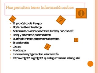 El pronóstico del tiempo.  Posts de diferentes blogs.  Noticias de diversos periódicos; locales, nacionales…  Reloj y calendario personalizado.  Buzón de entrada para mirar tus correos.  Bloc de notas.  Juegos.  Horóscopo.  Links a otras páginas de nuestro interés.  Otros widgets* o gadgets* que elegiremos a nuestro gusto.  