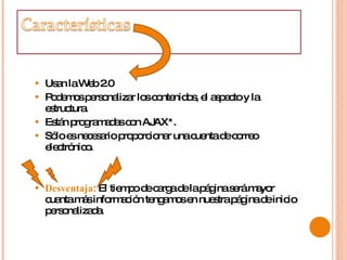 Usan la Web 2.0  Podemos personalizar los contenidos, el aspecto y la estructura.  Están programadas con AJAX*.  Sólo es necesario proporcionar una cuenta de correo electrónico.  Desventaja :  El tiempo de carga de la página será mayor cuanta más información tengamos en nuestra página de inicio personalizada.  