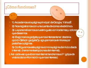 1) Accedemos a la página principal de Google, Yahoo…  2) Nos registramos con una cuenta de correo electrónico.  3) La personalizamos a nuestro gusto con los temas y colores que deseemos.  4) Elegimos los gadgets que nos interese tener desde la opción “añadir gadgets” y agrupamos los similares por pestañas o páginas.  5) Configuramos esta página como la página de inicio desde Internet: (herramientas/opciones de Internet).  ( Así cada vez que abramos Internet tendremos a 1 er  golpe de vista toda la información que nos interesa.)  