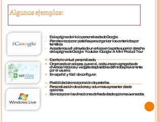 Es la página de inicio personalizada de Google.  Permite incorporar pestañas para organizar los contenidos por temática.  Accedemos a él a través de un enlace en la parte superior derecha de la página de Google. Youtube: iGoogle: A Mini Product Tour  Escritorio virtual personalizado.  Organizado en solapas, que en sí, cada una son agregados de diversos módulos y widgets desplazables definidos previamente por el usuario.  En español y fácil de configurar.  Posibilidad de incorporación de pestañas.  Personalización de colores y columnas a presentar desde opciones.  Se incorporan las direcciones de feeds desde opciones avanzadas.  