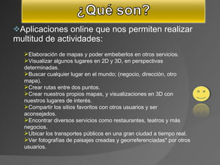 Aplicaciones online que nos permiten realizar multitud de actividades:  Elaboración de mapas y poder embeberlos en otros servicios.  Visualizar algunos lugares en 2D y 3D, en perspectivas determinadas.  Buscar cualquier lugar en el mundo; (negocio, dirección, otro mapa).  Crear rutas entre dos puntos.  Crear nuestros propios mapas, y visualizaciones en 3D con nuestros lugares de interés.  Compartir los sitios favoritos con otros usuarios y ser aconsejados.  Encontrar diversos servicios como restaurantes, teatros y más negocios.  Ubicar los transportes públicos en una gran ciudad a tiempo real.  Ver fotografías de paisajes creadas y georreferenciadas* por otros usuarios.  