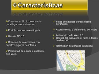 Fotos de satélites aéreas desde aeronaves.  Acercamiento y alejamiento del mapa  Aplicación de la Web 2.0  Control del mapa con el ratón o teclas de dirección. Restricción de zona de búsqueda.  Creación y cálculo de una ruta para llegar a una dirección. Posible búsqueda restringida.  Uso de APIS *.  Creación de colecciones con nuestros lugares de interés.  Posibilidad de enlace a cualquier sitio Web.  