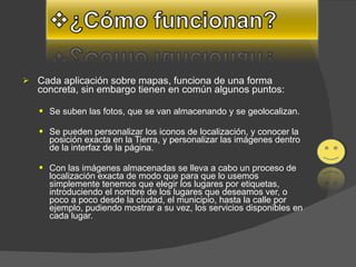 Cada aplicación sobre mapas, funciona de una forma concreta, sin embargo tienen en común algunos puntos:  Se suben las fotos, que se van almacenando y se geolocalizan.  Se pueden personalizar los iconos de localización, y conocer la posición exacta en la Tierra, y personalizar las imágenes dentro de la interfaz de la página.  Con las imágenes almacenadas se lleva a cabo un proceso de localización exacta de modo que para que lo usemos simplemente tenemos que elegir los lugares por etiquetas, introduciendo el nombre de los lugares que deseamos ver, o poco a poco desde la ciudad, el municipio, hasta la calle por ejemplo, pudiendo mostrar a su vez, los servicios disponibles en cada lugar.  