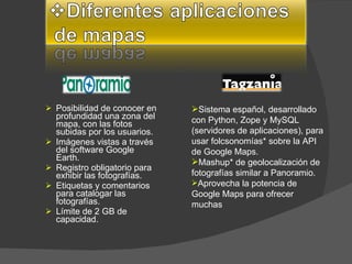 Posibilidad de conocer en profundidad una zona del mapa, con las fotos subidas por los usuarios.  Imágenes vistas a través del software Google Earth.  Registro obligatorio para exhibir las fotografías.  Etiquetas y comentarios para catalogar las fotografías.  Límite de 2 GB de capacidad.  Sistema español, desarrollado con Python, Zope y MySQL (servidores de aplicaciones), para usar folcsonomías* sobre la API de Google Maps.  Mashup* de geolocalización de fotografías similar a Panoramio.  Aprovecha la potencia de Google Maps para ofrecer muchas  