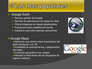 Google Earth Servicio gratuito de Google.  Servidor de aplicaciones de mapas en Web.  Ofrece imágenes de mapas desplazables.  Proporciona fotos satélites del mundo.  Calcula la ruta entre distintas ubicaciones.  Google Maps Aplicación que ofrece vistas impactantes del globo terráqueo y en 3D.  Posibilidad de acercamientos y alejamientos del mapa.  Contenido geográfico muy variado.  Almacén e intercambio de los fotografías de lugares visitados.  