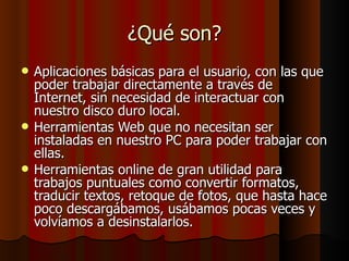 ¿Qué son? Aplicaciones básicas para el usuario, con las que poder trabajar directamente a través de Internet, sin necesidad de interactuar con nuestro disco duro local. Herramientas Web que no necesitan ser instaladas en nuestro PC para poder trabajar con ellas. Herramientas online de gran utilidad para trabajos puntuales como convertir formatos, traducir textos, retoque de fotos, que hasta hace poco descargábamos, usábamos pocas veces y volvíamos a desinstalarlos. 