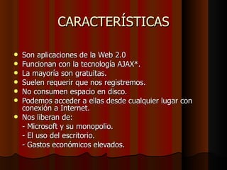 CARACTERÍSTICAS Son aplicaciones de la Web 2.0  Funcionan con la tecnología AJAX*.  La mayoría son gratuitas.  Suelen requerir que nos registremos.  No consumen espacio en disco.  Podemos acceder a ellas desde cualquier lugar con conexión a Internet.  Nos liberan de:  - Microsoft y su monopolio.  - El uso del escritorio.  - Gastos económicos elevados. 