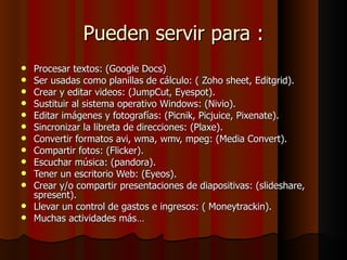 Pueden servir para : Procesar textos: (Google Docs)  Ser usadas como planillas de cálculo: ( Zoho sheet, Editgrid).  Crear y editar videos: (JumpCut, Eyespot).  Sustituir al sistema operativo Windows: (Nivio).  Editar imágenes y fotografías: (Picnik, Picjuice, Pixenate).  Sincronizar la libreta de direcciones: (Plaxe).  Convertir formatos avi, wma, wmv, mpeg: (Media Convert).  Compartir fotos: (Flicker).  Escuchar música: (pandora).  Tener un escritorio Web: (Eyeos).  Crear y/o compartir presentaciones de diapositivas: (slideshare, spresent).  Llevar un control de gastos e ingresos: ( Moneytrackin).  Muchas actividades más…  