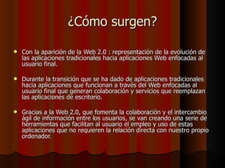 ¿Cómo surgen? Con la aparición de la Web 2.0 : representación de la evolución de las aplicaciones tradicionales hacia aplicaciones Web enfocadas al usuario final.  Durante la transición que se ha dado de aplicaciones tradicionales hacia aplicaciones que funcionan a través del Web enfocadas al usuario final que generan colaboración y servicios que reemplazan las aplicaciones de escritorio.  Gracias a la Web 2.0, que fomenta la colaboración y el intercambio ágil de información entre los usuarios, se van creando una serie de herramientas que facilitan al usuario el empleo y uso de estas aplicaciones que no requieren la relación directa con nuestro propio ordenador.  