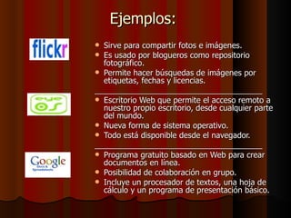 Ejemplos:  Sirve para compartir fotos e imágenes.  Es usado por blogueros como repositorio fotográfico.  Permite hacer búsquedas de imágenes por etiquetas, fechas y licencias.  ______________________________________ Escritorio Web que permite el acceso remoto a nuestro propio escritorio, desde cualquier parte del mundo.  Nueva forma de sistema operativo.  Todo está disponible desde el navegador.  ______________________________________ Programa gratuito basado en Web para crear documentos en línea.  Posibilidad de colaboración en grupo.  Incluye un procesador de textos, una hoja de cálculo y un programa de presentación básico.  
