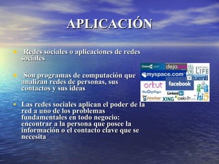 Redes sociales o aplicaciones de redes sociales Son programas de computación que analizan redes de personas, sus contactos y sus ideas  Las redes sociales aplican el poder de la red a uno de los problemas fundamentales en todo negocio: encontrar a la persona que posee la información o el contacto clave que se necesita   APLICACIÓN 