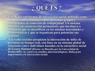 ¿ QUÉ ES ? Las Redes son formas de interacción social, definida como un intercambio dinámico entre personas, grupos e instituciones en contextos de complejidad. Un sistema abierto y en construcción permanente que involucra a conjuntos que se identifican en las mismas necesidades y problemáticas y que se organizan para potenciar sus recursos Las redes sociales propician la interacción de miles de personas en tiempo real, con base en un sistema global de relaciones entre individuos basados en la estructura social de Georg Simmel  (Doctor en filosofía por la Universidad de Berlín(1881). Se centró en estudios microsociológicos. Daba gran importancia a la interacción social) 