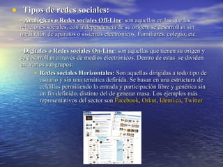 Tipos de redes sociales: -   Analógicas o Redes sociales Off-Line : son aquellas en las que las relaciones sociales, con independencia de su origen, se desarrollan sin mediación de aparatos o sistemas electrónicos. Familiares, colegio, etc. -  Digitales o Redes sociales On-Line : son aquellas que tienen su origen y se desarrollan a través de medios electrónicos. Dentro de estas  se dividen en  varios subgrupos: Redes sociales Horizontales:  Son aquellas dirigidas a todo tipo de usuario y sin una temática definida. Se basan en una estructura de celdillas permitiendo la entrada y participación libre y genérica sin un fin definido, distinto del de generar masa. Los ejemplos más representativos del sector son  Facebook ,  Orkut ,  Identi.ca ,  Twitter 