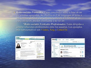 Redes sociales Verticales:  Están concebidas sobre la base de un eje temático agregador. Su objetivo es el de congregar en torno a una temática definida a un colectivo concreto. En función de su especialización, pueden clasificarse a su vez en:  *Redes sociales Verticales Profesionales:  Están dirigidas a generar relaciones profesionales entre los usuarios. Los ejemplos más representativos son  Viadeo ,  Xing  y  Linked  In 