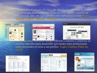 * Redes sociales Verticales De Ocio:  Su objetivo es congregar a colectivos que desarrollan actividades de ocio, deporte, usuarios de videojuegos, fans, etc. Los ejemplos más representativos son  Wipley ,  Minube ,  Dogster ,  Last.FM  y  Moterus *Redes sociales Verticales Mixtas:  Ofrecen a usuarios y empresas un entorno específico para desarrollar actividades tanto profesionales como personales en torno a sus perfiles:  Yuglo ,  Unience ,  PideCita ,  11870 