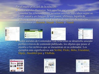 Por el sujeto principal de la relación:   Redes sociales Humanas: Son aquellas que centran su atención en fomentar las relaciones entre personas uniendo individuos según su perfil social y en función de sus gustos, aficiones, lugares de trabajo, viajes y actividades. Ejemplos de este tipo de redes los encontramos en  Koornk ,  Dopplr ,  Youare  y  Tuenti   Redes sociales de Contenidos: Las relaciones se desarrolla uniendo perfiles a través de contenido publicado, los objetos que posee el usuario o los archivos que se encuentran en su ordenador. Los ejemplos más significativos son  Scribd ,  Flickr ,  Bebo ,  Friendster ,   Dipity ,  StumbleUpon  y  FileRide . 