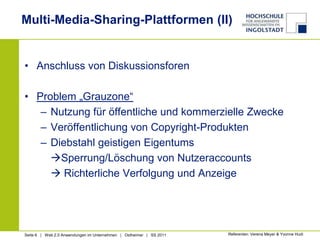 Multi-Media-Sharing-Plattformen (II)Anschluss von DiskussionsforenProblem „Grauzone“Nutzung für öffentliche und kommerzielle ZweckeVeröffentlichung von Copyright-ProduktenDiebstahl geistigen EigentumsSperrung/Löschung von Nutzeraccounts	 Richterliche Verfolgung und AnzeigeReferenten: Verena Meyer & Yvonne Hudi