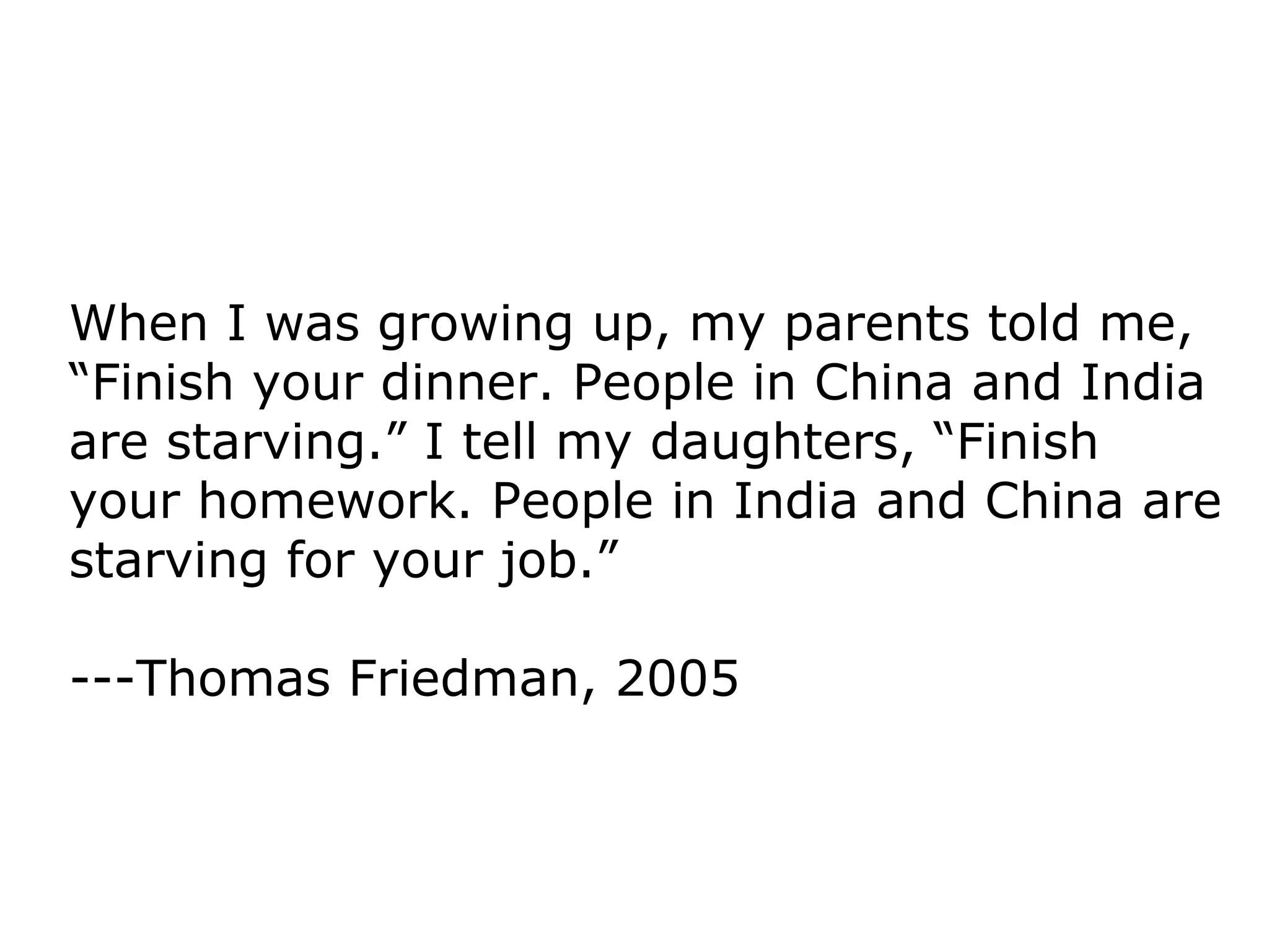 When I was growing up, my parents told me, “Finish your dinner. People in China and India are starving.” I tell my daughters, “Finish your homework. People in India and China are starving for your job.” ---Thomas Friedman, 2005 