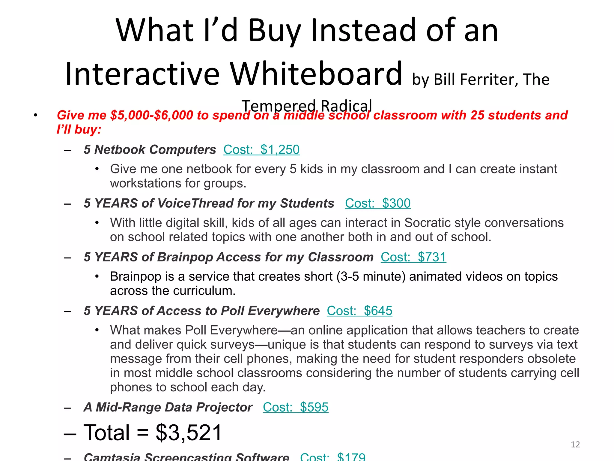 What I’d Buy Instead of an Interactive Whiteboard  by Bill Ferriter, The Tempered Radical Give me $5,000-$6,000 to spend on a middle school classroom with 25 students and I’ll buy: 5 Netbook Computers    Cost:  $1,250 Give me one netbook for every 5 kids in my classroom and I can create instant workstations for groups. 5 YEARS of VoiceThread for my Students     Cost:  $300 With little digital skill, kids of all ages can interact in Socratic style conversations on school related topics with one another both in and out of school. 5 YEARS of Brainpop Access for my Classroom    Cost:  $731 Brainpop is a service that creates short (3-5 minute) animated videos on topics across the curriculum. 5 YEARS of Access to Poll Everywhere    Cost:  $645 What makes Poll Everywhere—an online application that allows teachers to create and deliver quick surveys—unique is that students can respond to surveys via text message from their cell phones, making the need for student responders obsolete in most middle school classrooms considering the number of students carrying cell phones to school each day. A Mid-Range Data Projector     Cost:  $595 Total = $3,521 Camtasia Screencasting Software     Cost:  $179 