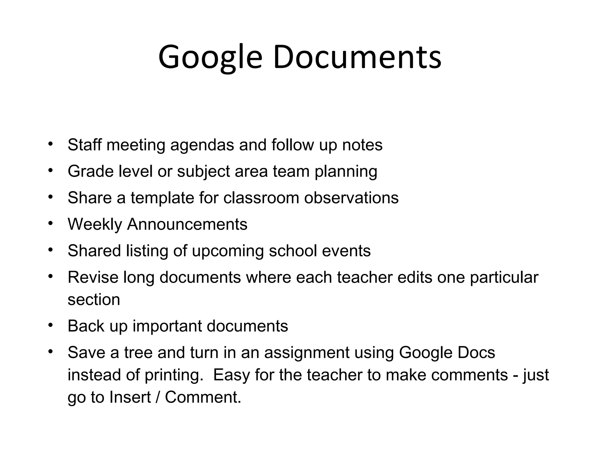 Google Documents Staff meeting agendas and follow up notes Grade level or subject area team planning Share a template for classroom observations Weekly Announcements Shared listing of upcoming school events Revise long documents where each teacher edits one particular section Back up important documents Save a tree and turn in an assignment using Google Docs instead of printing.  Easy for the teacher to make comments - just go to Insert / Comment. 
