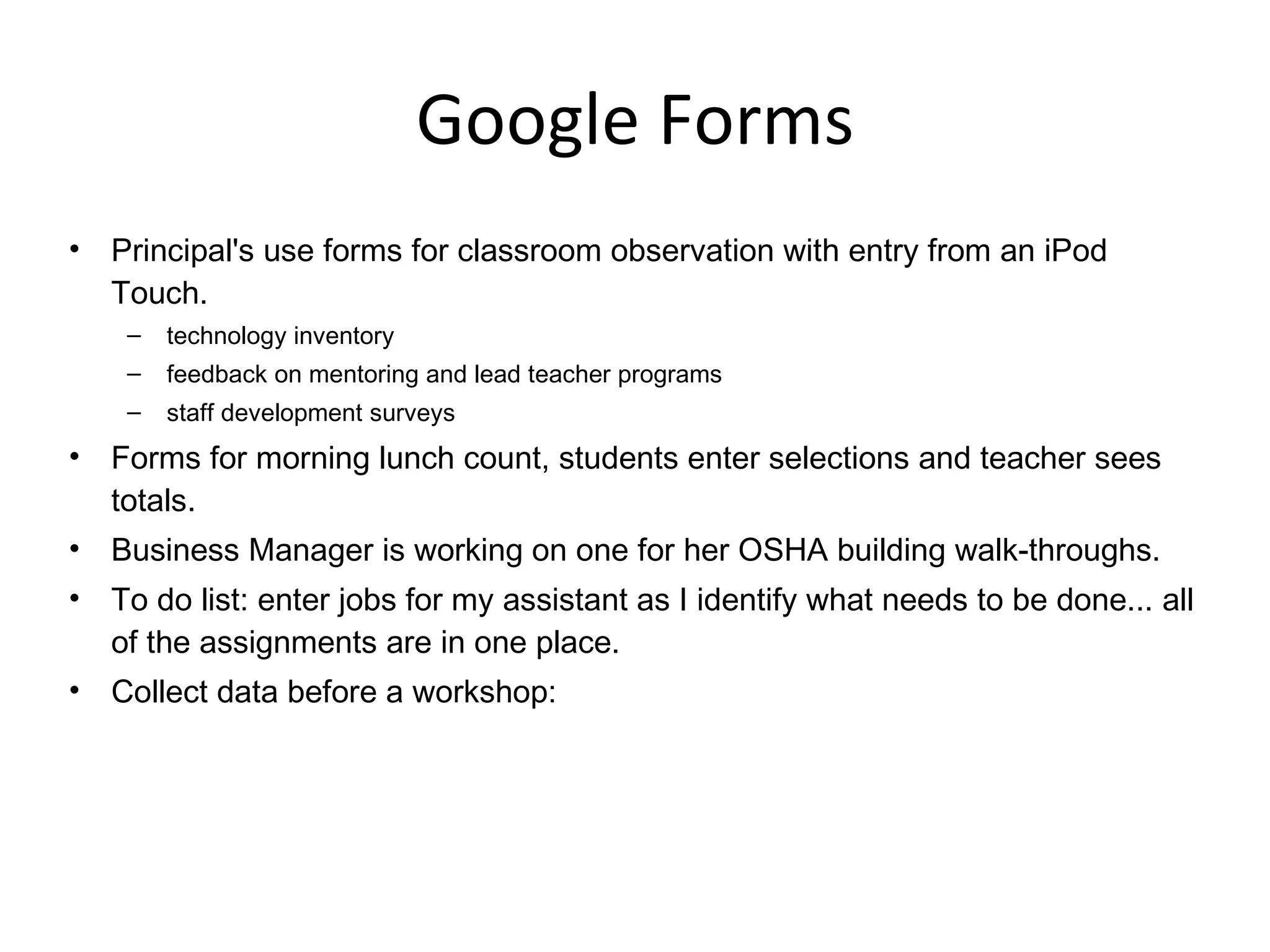 Google Forms Principal's use forms for classroom observation with entry from an iPod Touch. technology inventory feedback on mentoring and lead teacher programs staff development surveys Forms for morning lunch count, students enter selections and teacher sees totals. Business Manager is working on one for her OSHA building walk-throughs. To do list: enter jobs for my assistant as I identify what needs to be done... all of the assignments are in one place. Collect data before a workshop: 