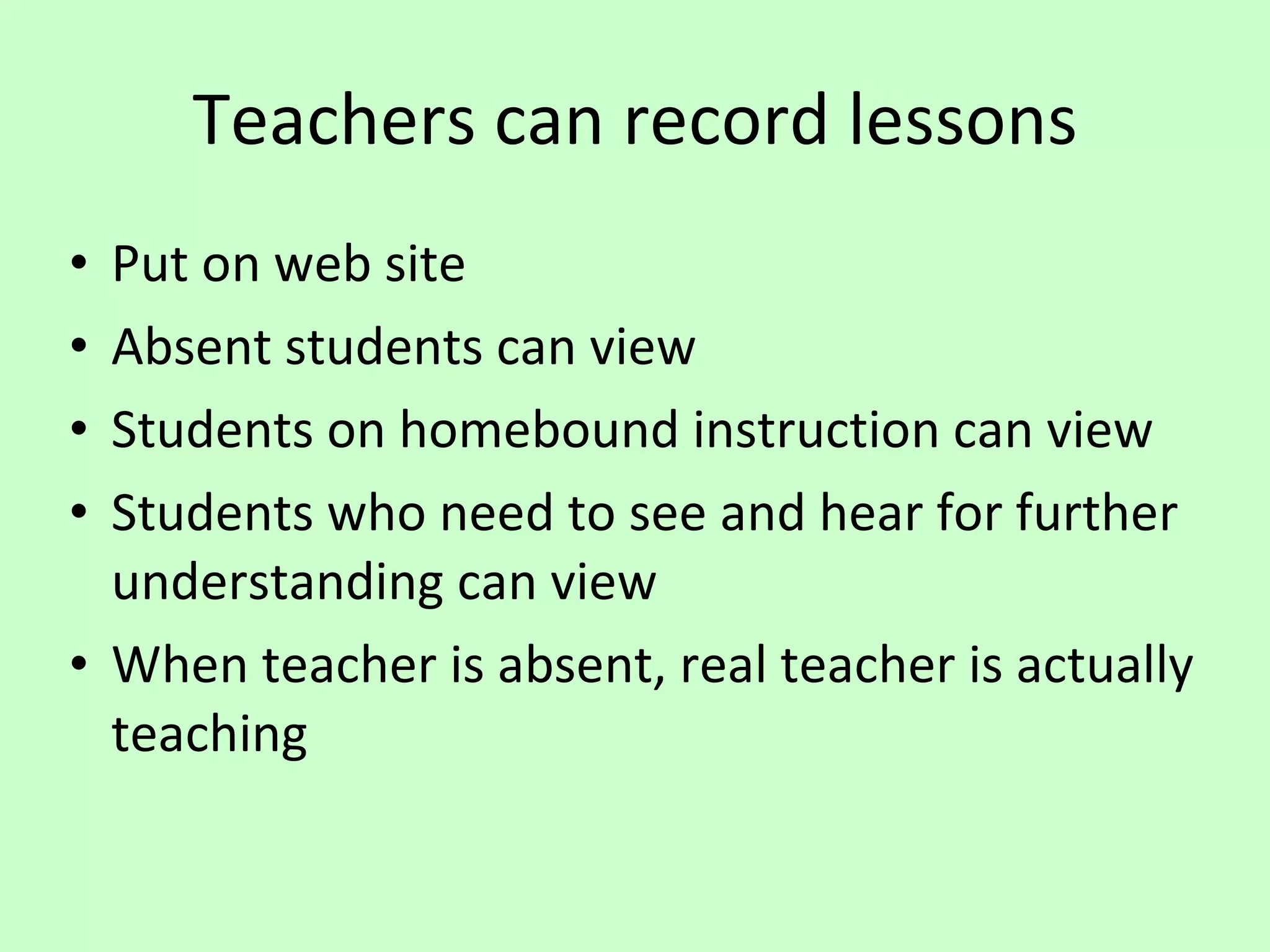 Teachers can record lessons Put on web site Absent students can view Students on homebound instruction can view Students who need to see and hear for further understanding can view When teacher is absent, real teacher is actually teaching 