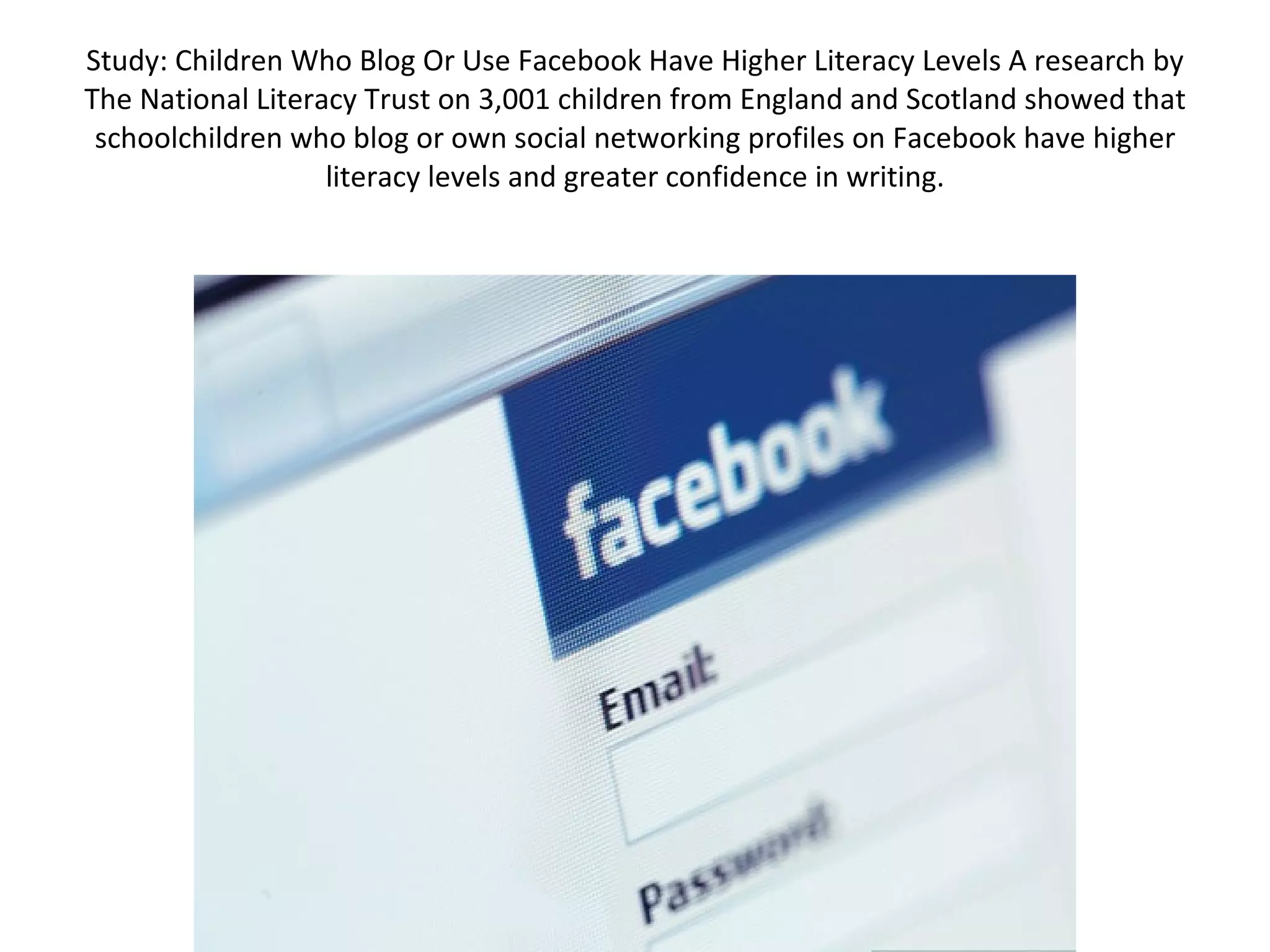 Study: Children Who Blog Or Use Facebook Have Higher Literacy Levels A research by The National Literacy Trust on 3,001 children from England and Scotland showed that schoolchildren who blog or own social networking profiles on Facebook have higher literacy levels and greater confidence in writing. 
