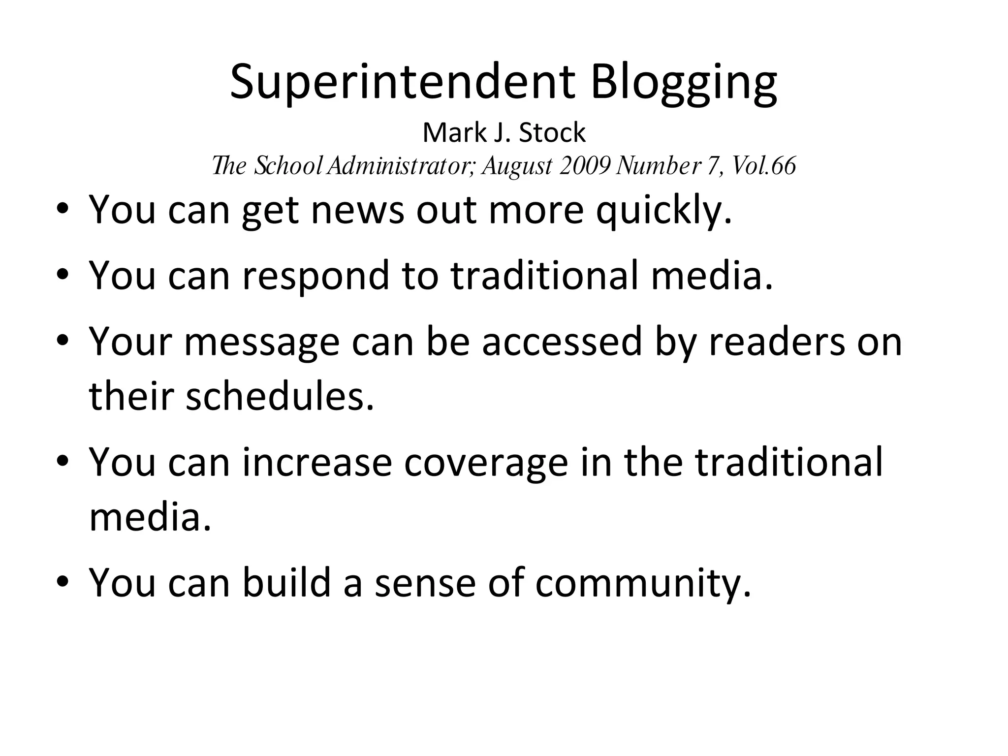 Superintendent Blogging Mark J. Stock The School Administrator; August 2009 Number 7, Vol.66 You can get news out more quickly. You can respond to traditional media. Your message can be accessed by readers on their schedules. You can increase coverage in the traditional media. You can build a sense of community. 