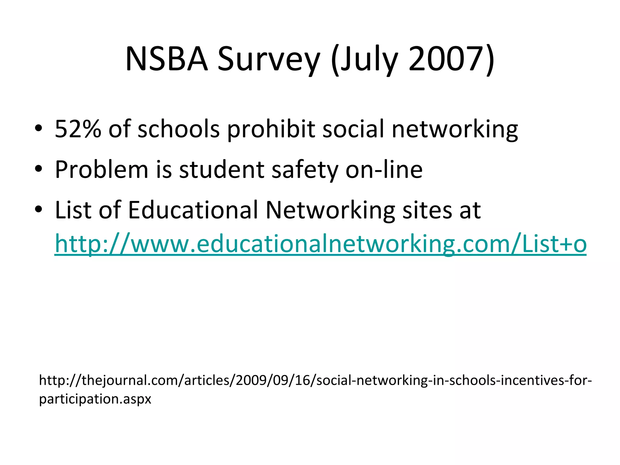 NSBA Survey (July 2007) 52% of schools prohibit social networking Problem is student safety on-line List of Educational Networking sites at  http://www.educationalnetworking.com/List+of+Networks http://thejournal.com/articles/2009/09/16/social-networking-in-schools-incentives-for-participation.aspx 