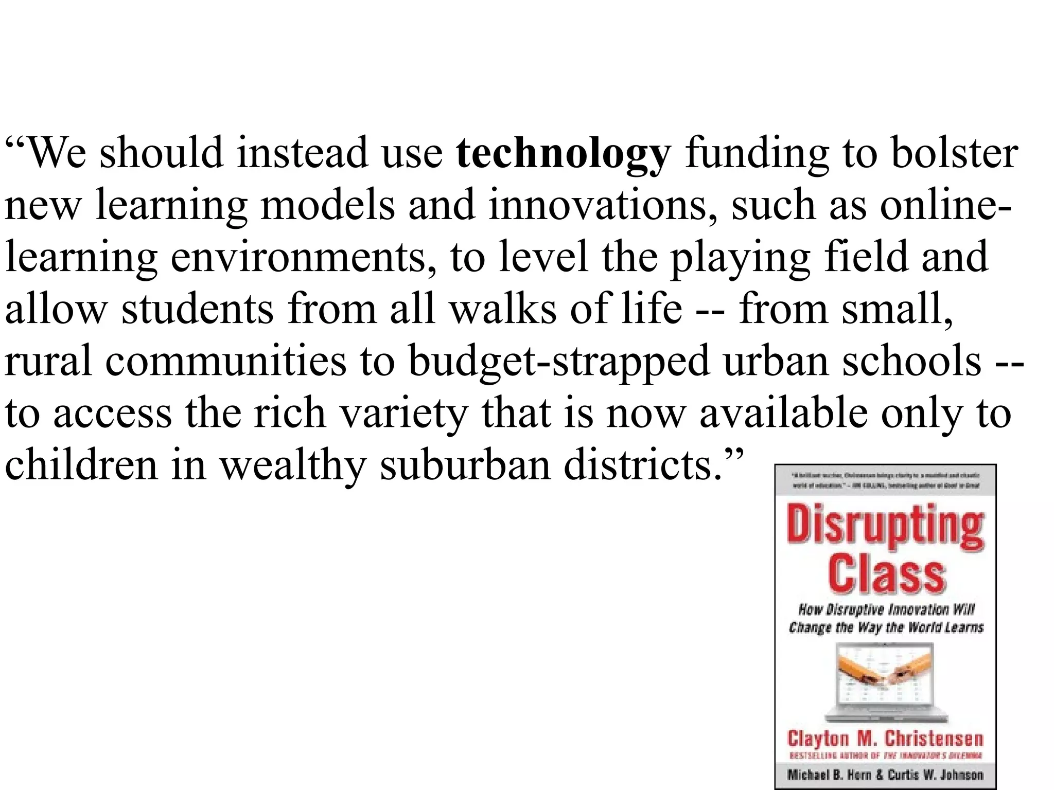 “ We should instead use  technology  funding to bolster new learning models and innovations, such as online-learning environments, to level the playing field and allow students from all walks of life -- from small, rural communities to budget-strapped urban schools -- to access the rich variety that is now available only to children in wealthy suburban districts.” 