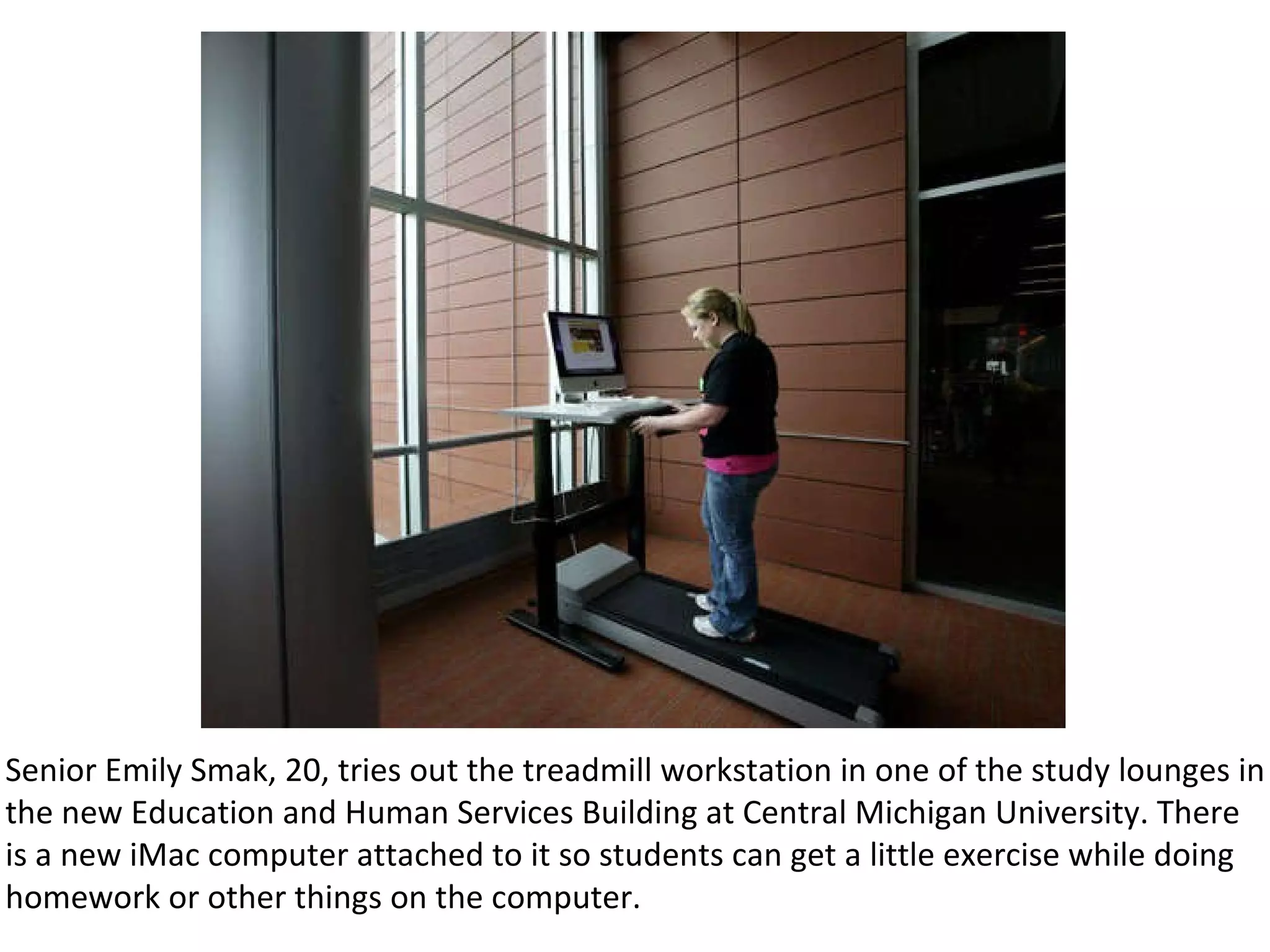 Senior Emily Smak, 20, tries out the treadmill workstation in one of the study lounges in the new Education and Human Services Building at Central Michigan University. There is a new iMac computer attached to it so students can get a little exercise while doing homework or other things on the computer. 
