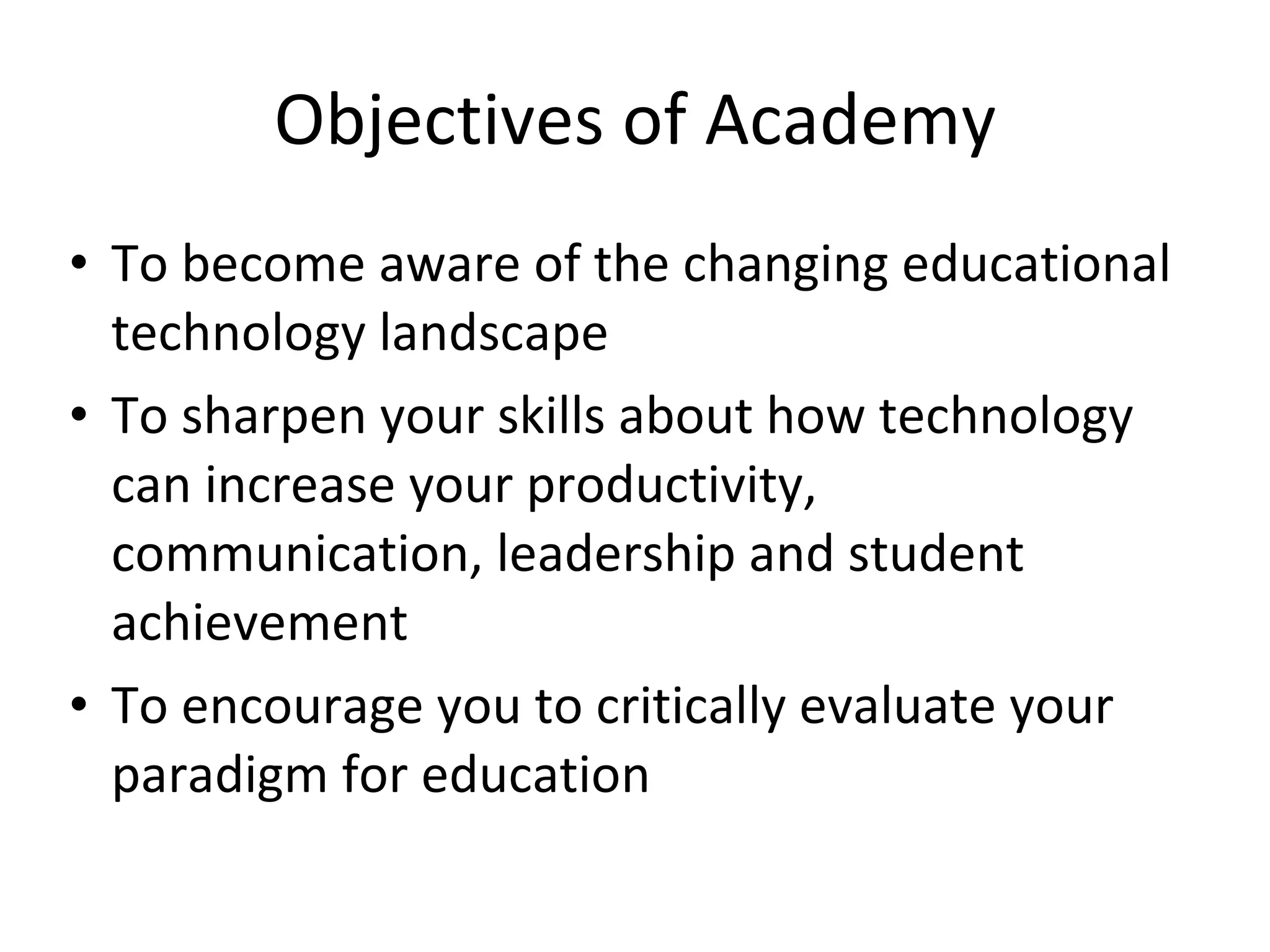 Objectives of Academy To become aware of the changing educational technology landscape To sharpen your skills about how technology can increase your productivity, communication, leadership and student achievement To encourage you to critically evaluate your paradigm for education 